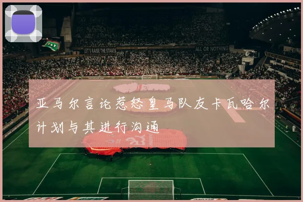 亚马尔言论惹怒皇马队友卡瓦哈尔计划与其进行沟通