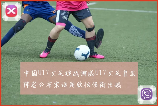 中国U17女足迎战挪威U17女足首发阵容公布宋语周欣怡领衔出战