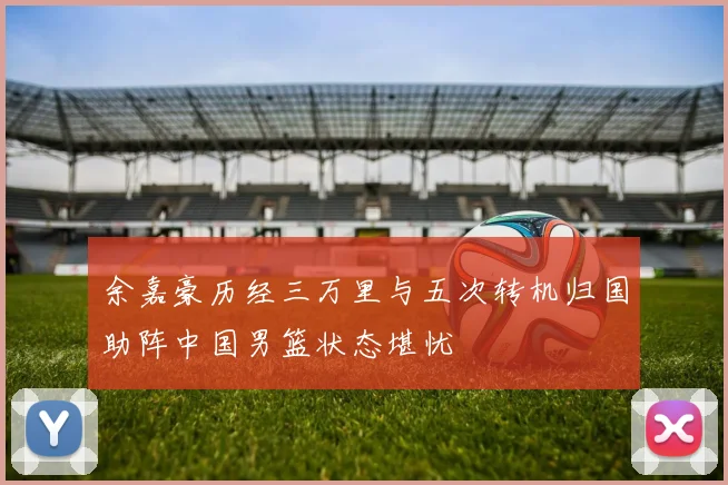 余嘉豪历经三万里与五次转机归国助阵中国男篮状态堪忧