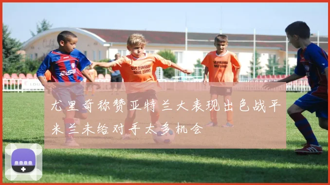 尤里奇称赞亚特兰大表现出色战平米兰未给对手太多机会
