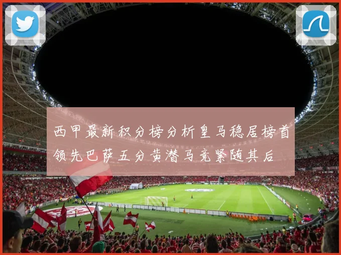 西甲最新积分榜分析皇马稳居榜首领先巴萨五分黄潜马竞紧随其后