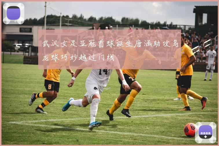 武汉女足亚冠首球诞生唐涵助攻乌龙球巧妙越过门线