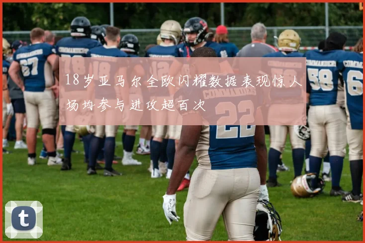 18岁亚马尔全欧闪耀数据表现惊人场均参与进攻超百次