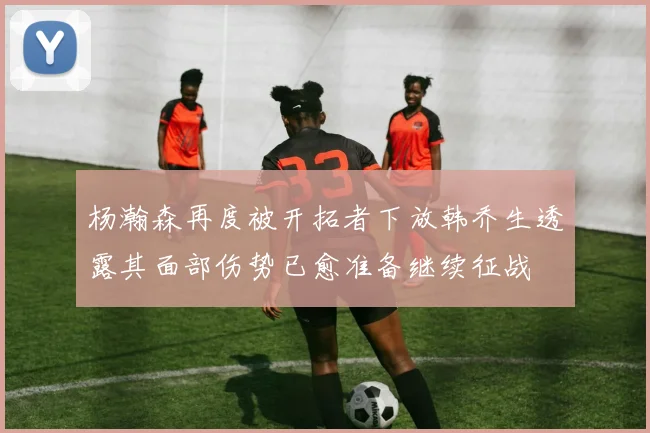 杨瀚森再度被开拓者下放韩乔生透露其面部伤势已愈准备继续征战