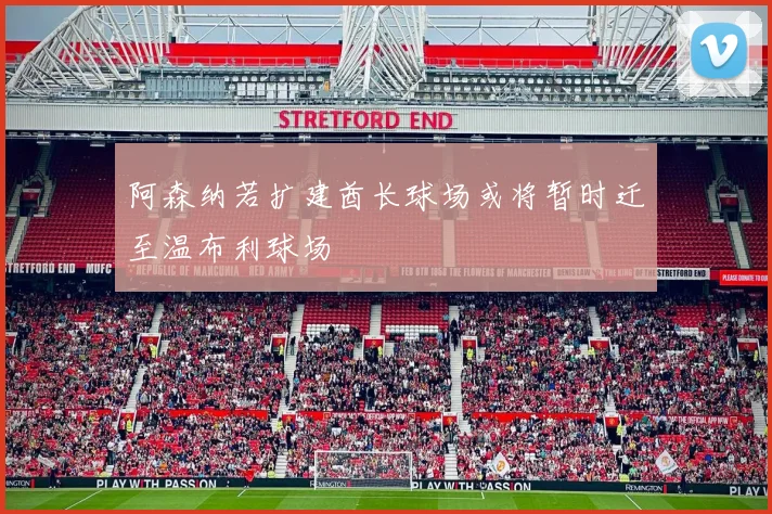 阿森纳若扩建酋长球场或将暂时迁至温布利球场