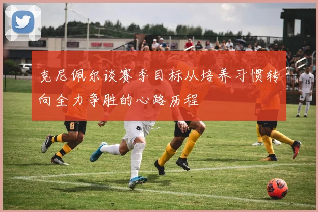 克尼佩尔谈赛季目标从培养习惯转向全力争胜的心路历程