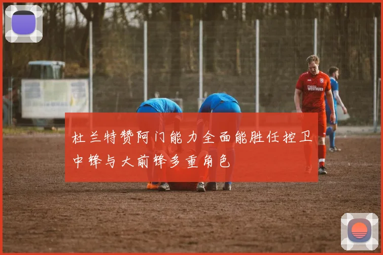 杜兰特赞阿门能力全面能胜任控卫中锋与大前锋多重角色