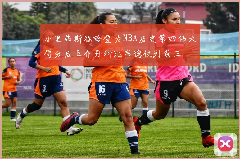 小里弗斯称哈登为NBA历史第四伟大得分后卫乔丹科比韦德位列前三