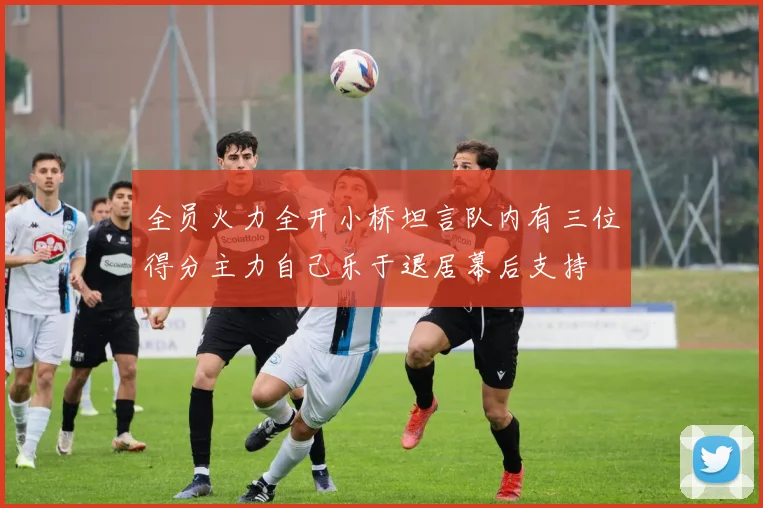 全员火力全开小桥坦言队内有三位得分主力自己乐于退居幕后支持