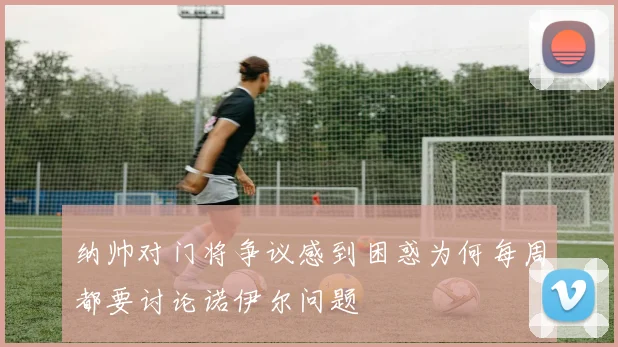 纳帅对门将争议感到困惑为何每周都要讨论诺伊尔问题