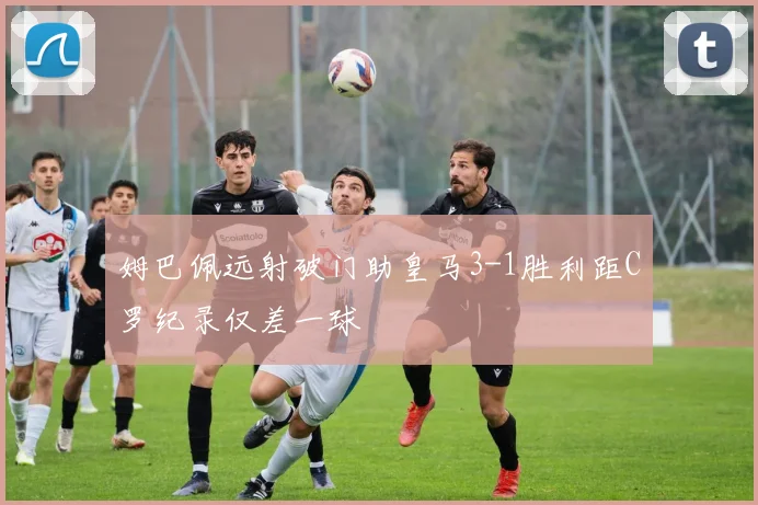 姆巴佩远射破门助皇马3-1胜利距C罗纪录仅差一球