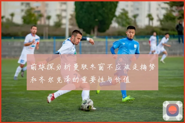 前球探分析曼联冬窗不应放走梅努和齐尔克泽的重要性与价值