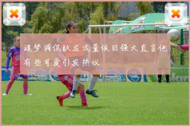 追梦调侃狄龙流量依旧强大直言他有些可爱引发热议