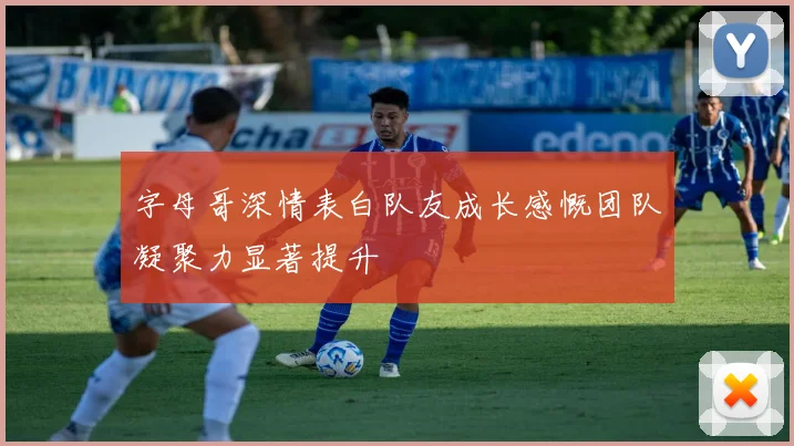 字母哥深情表白队友成长感慨团队凝聚力显著提升
