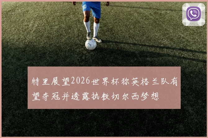 特里展望2026世界杯称英格兰队有望夺冠并透露执教切尔西梦想