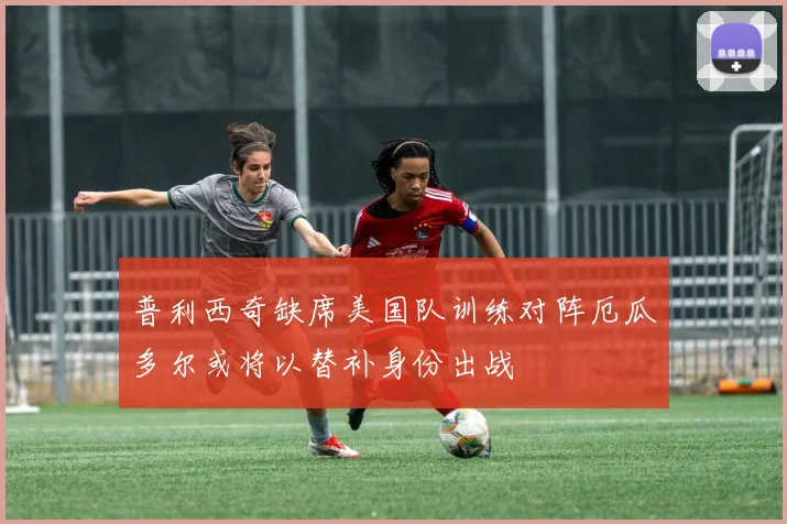 普利西奇缺席美国队训练对阵厄瓜多尔或将以替补身份出战
