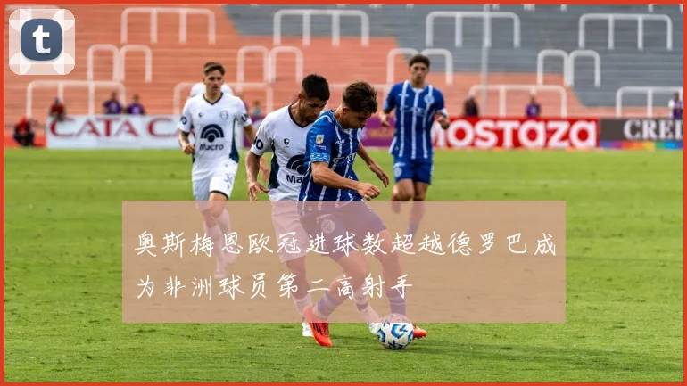 奥斯梅恩欧冠进球数超越德罗巴成为非洲球员第二高射手