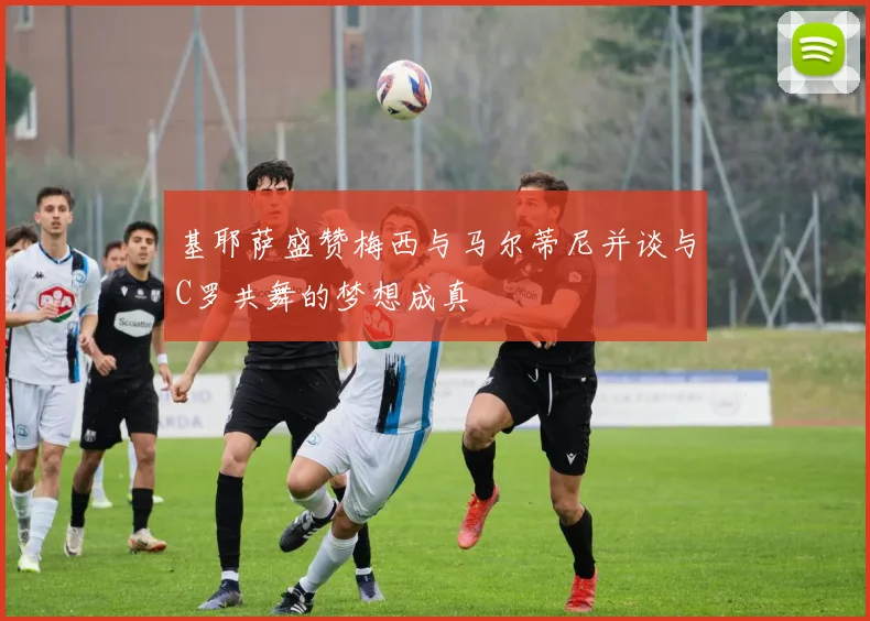 基耶萨盛赞梅西与马尔蒂尼并谈与C罗共舞的梦想成真