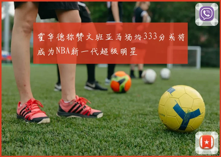 霍华德称赞文班亚马场均333分或将成为NBA新一代超级明星