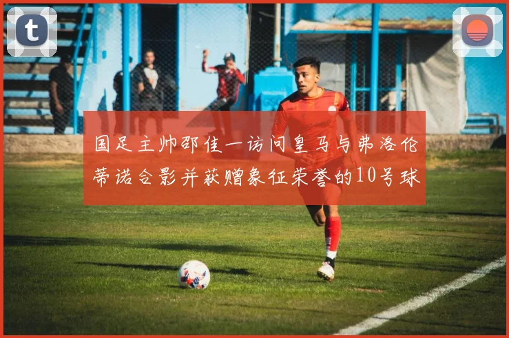 国足主帅邵佳一访问皇马与弗洛伦蒂诺合影并获赠象征荣誉的10号球衣