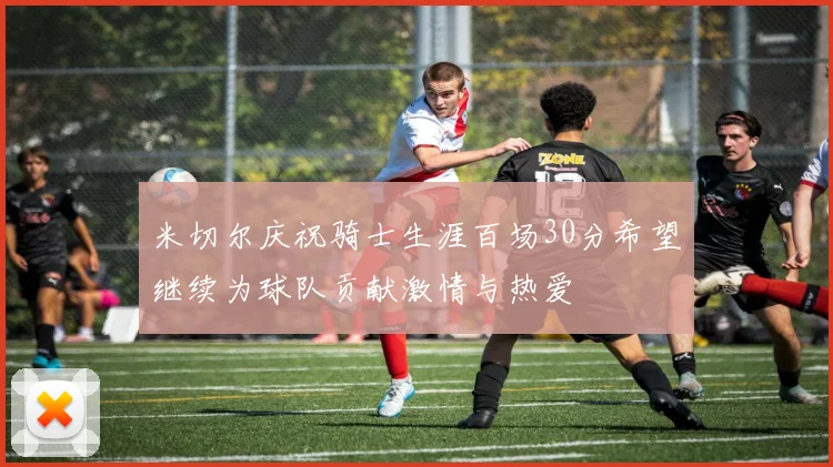 米切尔庆祝骑士生涯百场30分希望继续为球队贡献激情与热爱