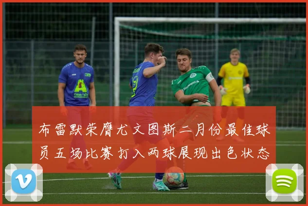 布雷默荣膺尤文图斯二月份最佳球员五场比赛打入两球展现出色状态