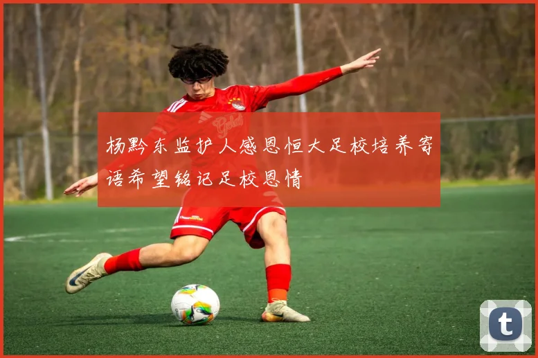 杨黔东监护人感恩恒大足校培养寄语希望铭记足校恩情