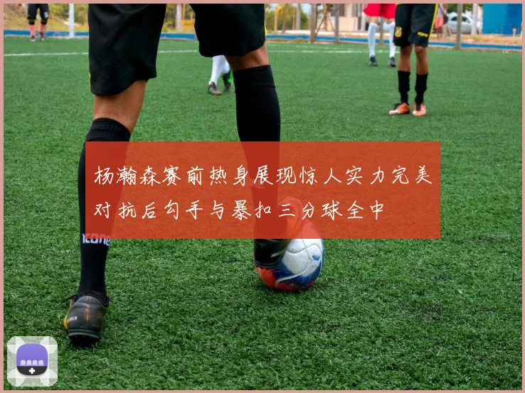 杨瀚森赛前热身展现惊人实力完美对抗后勾手与暴扣三分球全中