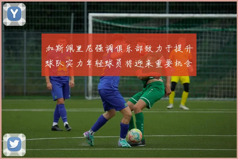 加斯佩里尼强调俱乐部致力于提升球队实力年轻球员将迎来重要机会
