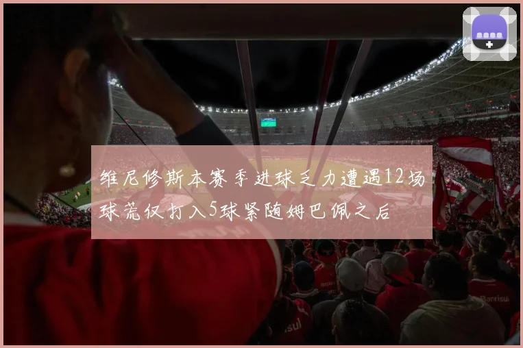维尼修斯本赛季进球乏力遭遇12场球荒仅打入5球紧随姆巴佩之后
