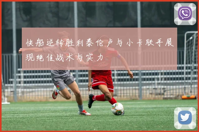 快船逆转胜利泰伦卢与小卡联手展现绝佳战术与实力