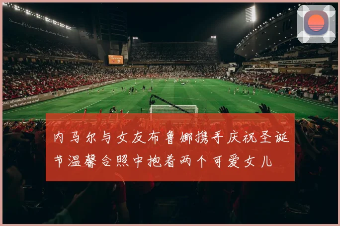 内马尔与女友布鲁娜携手庆祝圣诞节温馨合照中抱着两个可爱女儿