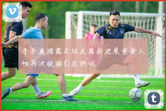 李平康揭露足坛反腐新进展重要人物再次被捕引发热议