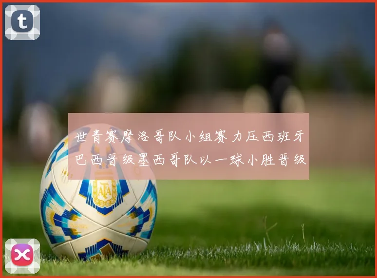 世青赛摩洛哥队小组赛力压西班牙巴西晋级墨西哥队以一球小胜晋级决赛阶段