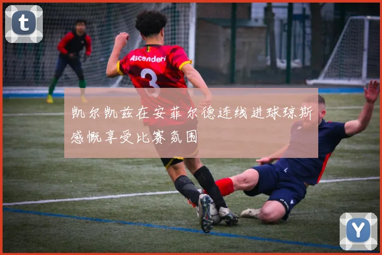 凯尔凯兹在安菲尔德连线进球琼斯感慨享受比赛氛围