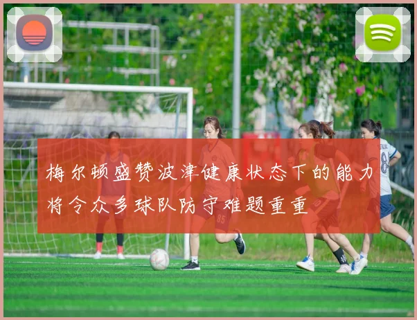 梅尔顿盛赞波津健康状态下的能力将令众多球队防守难题重重