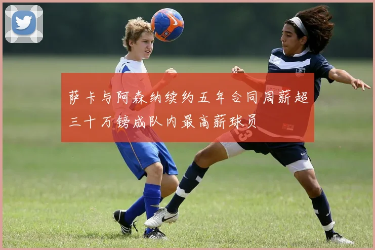 萨卡与阿森纳续约五年合同周薪超三十万镑成队内最高薪球员